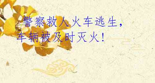 警察救人火车逃生,车辆被及时灭火!