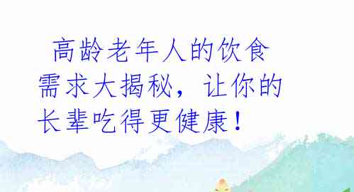  高龄老年人的饮食需求大揭秘，让你的长辈吃得更健康！ 