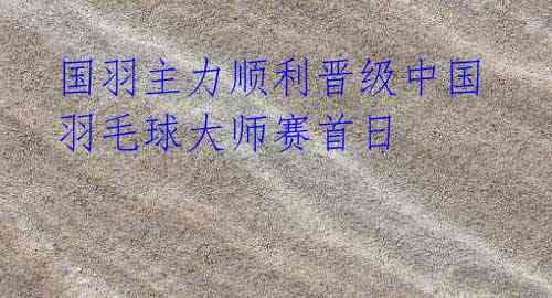 国羽主力顺利晋级中国羽毛球大师赛首日