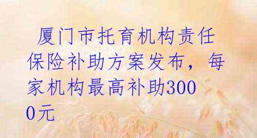  厦门市托育机构责任保险补助方案发布，每家机构最高补助3000元 