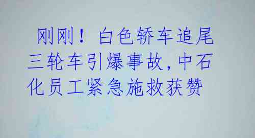 刚刚!白色轿车追尾三轮车引爆事故,中石化员工紧急施救获赞