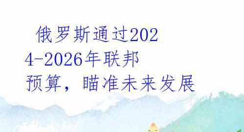 俄罗斯通过2024-2026年联邦预算,瞄准未来发展