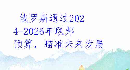  俄罗斯通过2024-2026年联邦预算，瞄准未来发展 