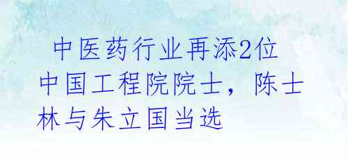 中医药行业再添2位中国工程院院士,陈士林与朱立国当选