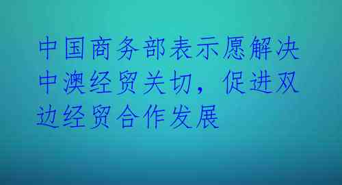 中国商务部表示愿解决中澳经贸关切，促进双边经贸合作发展 