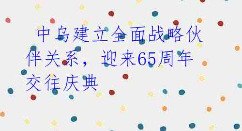 中乌建立全面战略伙伴关系,迎来65周年交往庆典
