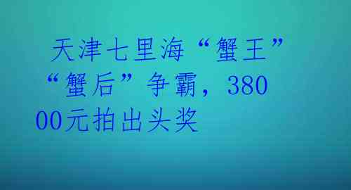 天津七里海“蟹王”“蟹后”争霸,38000元拍出头奖