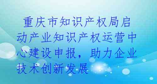 重庆市知识产权局启动产业知识产权运营中心建设申报,助力企业技术创新发展