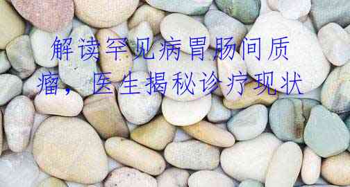解读罕见病胃肠间质瘤,医生揭秘诊疗现状