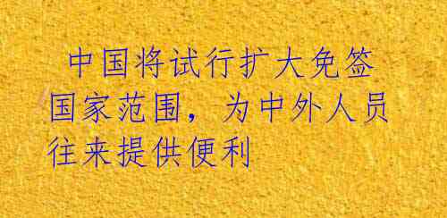  中国将试行扩大免签国家范围，为中外人员往来提供便利 