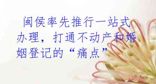 闽侯率先推行一站式办理,打通不动产和婚姻登记的“痛点”
