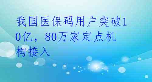 我国医保码用户突破10亿，80万家定点机构接入 