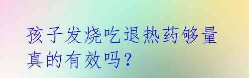 孩子发烧吃退热药够量真的有效吗?
