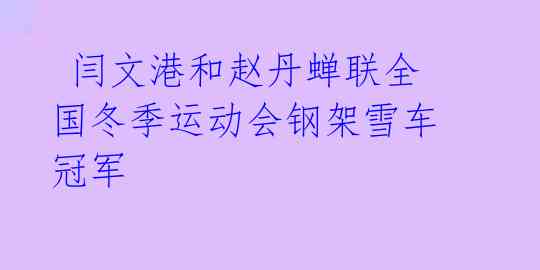 闫文港和赵丹蝉联全国冬季运动会钢架雪车冠军