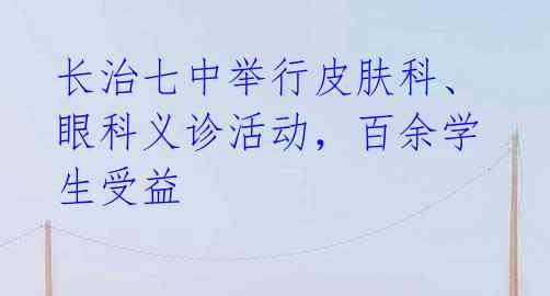 长治七中举行皮肤科、眼科义诊活动,百余学生受益