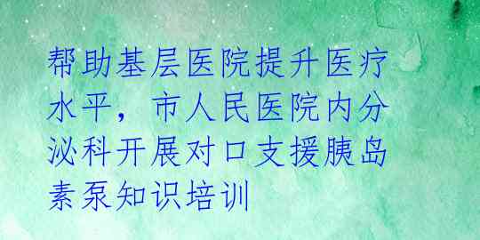帮助基层医院提升医疗水平,市人民医院内分泌科开展对口支援胰岛素泵知识培训