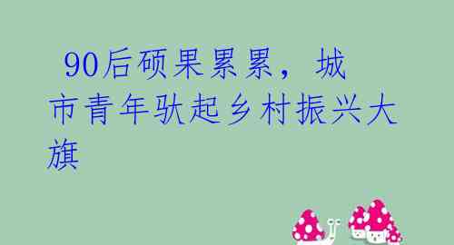 90后硕果累累,城市青年驮起乡村振兴大旗