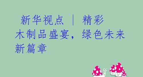 新华视点 | 精彩木制品盛宴,绿色未来新篇章