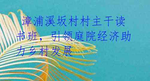  漳浦溪坂村村主干读书班，引领庭院经济助力乡村发展 