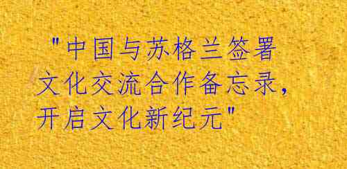 "中国与苏格兰签署文化交流合作备忘录,开启文化新纪元"
