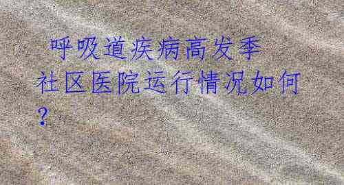 呼吸道疾病高发季 社区医院运行情况如何?