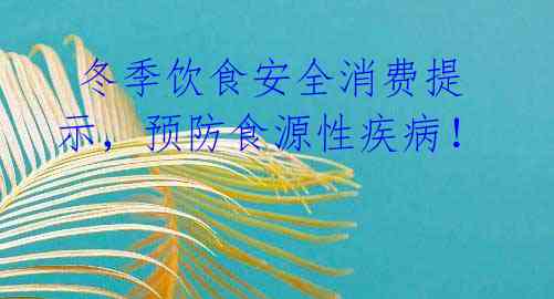 冬季饮食安全消费提示,预防食源性疾病!