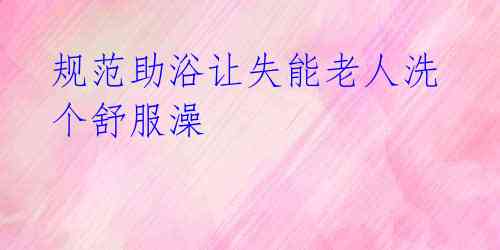 规范助浴让失能老人洗个舒服澡
