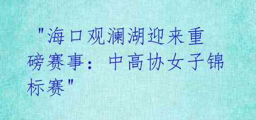 "海口观澜湖迎来重磅赛事:中高协女子锦标赛"