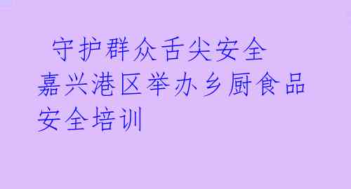 守护群众舌尖安全 嘉兴港区举办乡厨食品安全培训