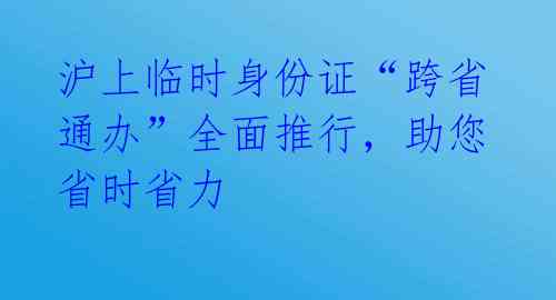 沪上临时身份证“跨省通办”全面推行,助您省时省力