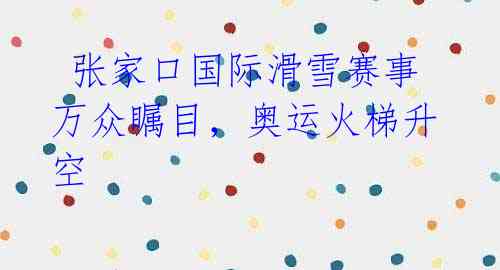 张家口国际滑雪赛事万众瞩目,奥运火梯升空