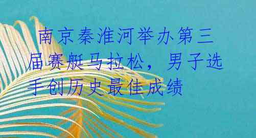 南京秦淮河举办第三届赛艇马拉松,男子选手创历史最佳成绩