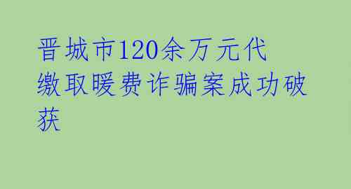 晋城市120余万元代缴取暖费诈骗案成功破获 