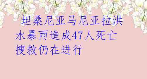 坦桑尼亚马尼亚拉洪水暴雨造成47人死亡 搜救仍在进行