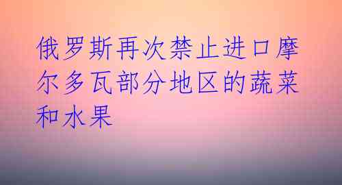 俄罗斯再次禁止进口摩尔多瓦部分地区的蔬菜和水果