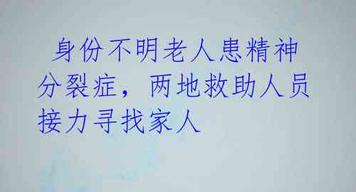  身份不明老人患精神分裂症，两地救助人员接力寻找家人 