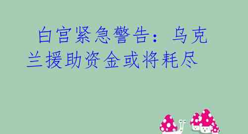白宫紧急警告:乌克兰援助资金或将耗尽