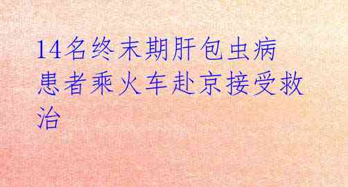 14名终末期肝包虫病患者乘火车赴京接受救治