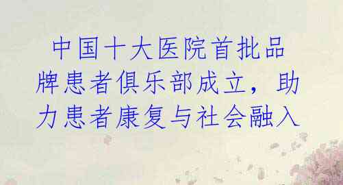  中国十大医院首批品牌患者俱乐部成立，助力患者康复与社会融入 