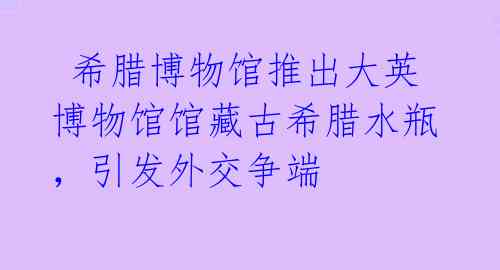 希腊博物馆推出大英博物馆馆藏古希腊水瓶,引发外交争端