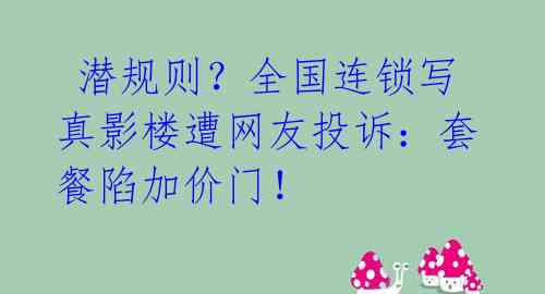 潜规则?全国连锁写真影楼遭网友投诉:套餐陷加价门!