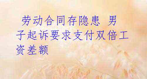 劳动合同存隐患 男子起诉要求支付双倍工资差额