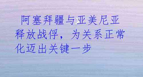 阿塞拜疆与亚美尼亚释放战俘,为关系正常化迈出关键一步