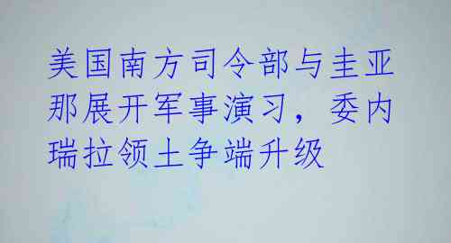 美国南方司令部与圭亚那展开军事演习,委内瑞拉领土争端升级