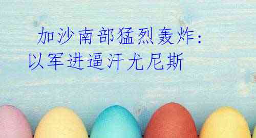 加沙南部猛烈轰炸:以军进逼汗尤尼斯