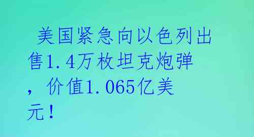  美国紧急向以色列出售1.4万枚坦克炮弹，价值1.065亿美元！ 