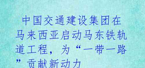  中国交通建设集团在马来西亚启动马东铁轨道工程，为“一带一路”贡献新动力 