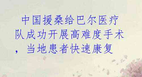  中国援桑给巴尔医疗队成功开展高难度手术，当地患者快速康复 