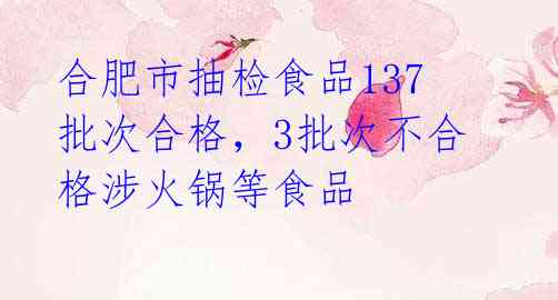 合肥市抽检食品137批次合格,3批次不合格涉火锅等食品
