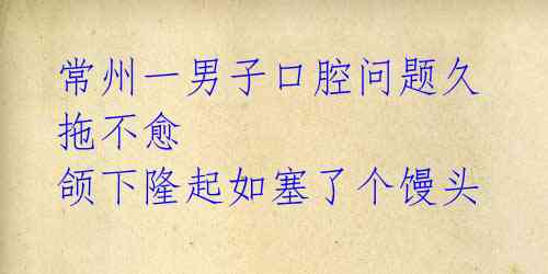 常州一男子口腔问题久拖不愈 颌下隆起如塞了个馒头